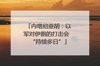 内塔尼亚胡：以军对伊朗的打击会“持续多日”