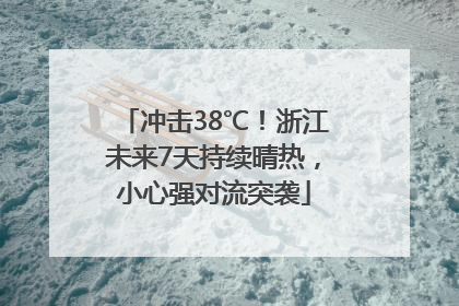 冲击38℃！浙江未来7天持续晴热，小心强对流突袭