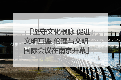 坚守文化根脉 促进文明互鉴 伦理与文明国际会议在南京开幕
