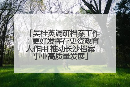 吴桂英调研档案工作：更好发挥存史资政育人作用 推动长沙档案事业高质量发展