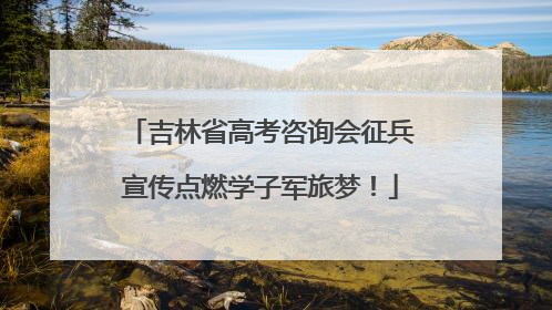 吉林省高考咨询会征兵宣传点燃学子军旅梦！