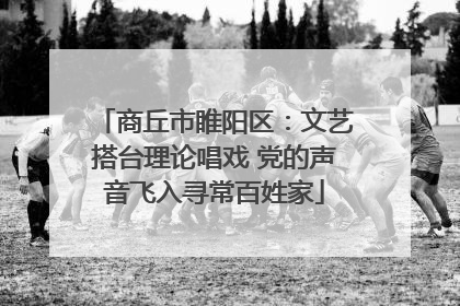 商丘市睢阳区：文艺搭台理论唱戏 党的声音飞入寻常百姓家
