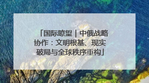 国际瞭望｜中俄战略协作：文明根基、现实破局与全球秩序重构