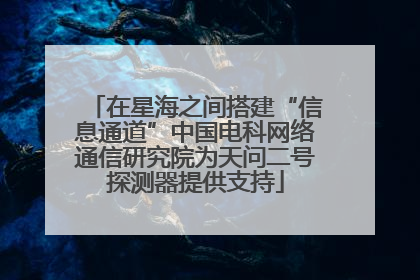 在星海之间搭建“信息通道”中国电科网络通信研究院为天问二号探测器提供支持