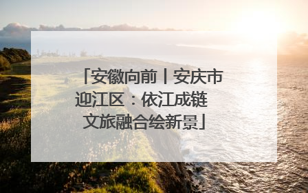 安徽向前丨安庆市迎江区：依江成链 文旅融合绘新景