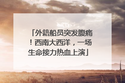 外籍船员突发腹痛！西南大西洋，一场生命接力热血上演