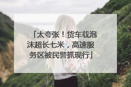 太夸张！货车载泡沫超长七米，高速服务区被民警抓现行
