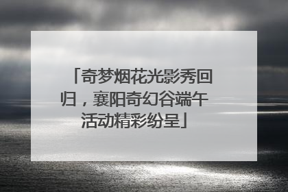 奇梦烟花光影秀回归，襄阳奇幻谷端午活动精彩纷呈