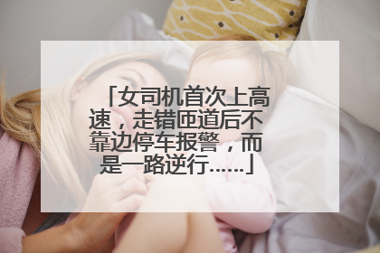 女司机首次上高速，走错匝道后不靠边停车报警，而是一路逆行……