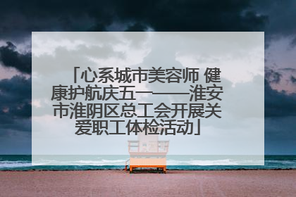 心系城市美容师 健康护航庆五一——淮安市淮阴区总工会开展关爱职工体检活动