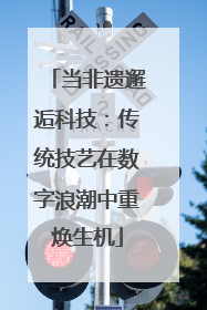 当非遗邂逅科技：传统技艺在数字浪潮中重焕生机