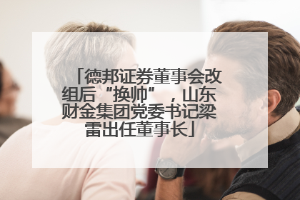 德邦证券董事会改组后“换帅”，山东财金集团党委书记梁雷出任董事长
