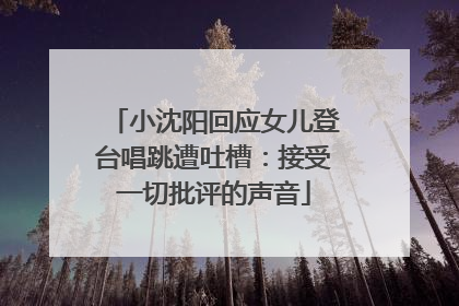 小沈阳回应女儿登台唱跳遭吐槽：接受一切批评的声音