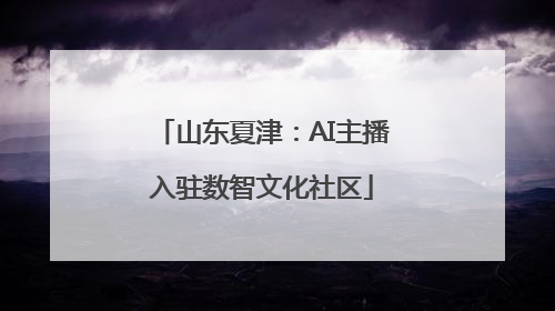 山东夏津:AI主播入驻数智文化社区