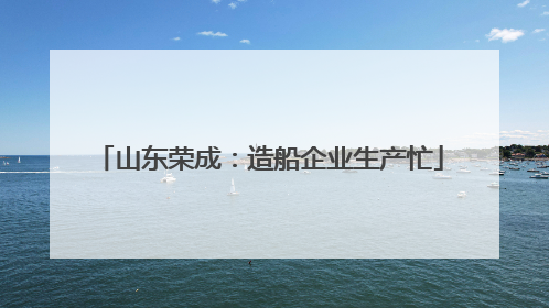 山东荣成：造船企业生产忙