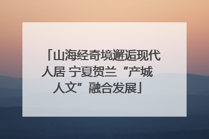 山海经奇境邂逅现代人居 宁夏贺兰“产城人文”融合发展