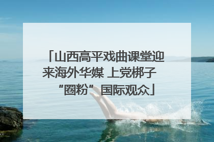 山西高平戏曲课堂迎来海外华媒 上党梆子“圈粉”国际观众