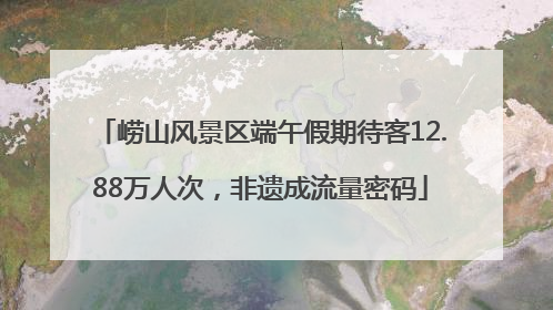崂山风景区端午假期待客12.88万人次，非遗成流量密码