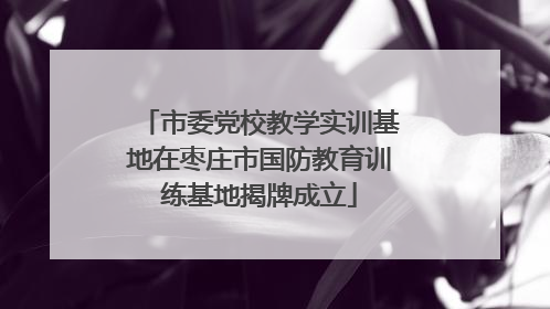市委党校教学实训基地在枣庄市国防教育训练基地揭牌成立