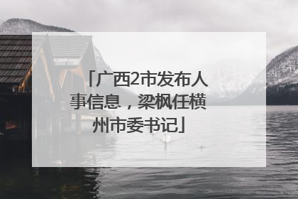 广西2市发布人事信息，梁枫任横州市委书记