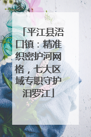 平江县浯口镇：精准织密护河网格，七大区域专职守护汨罗江