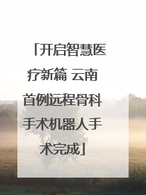 开启智慧医疗新篇 云南首例远程骨科手术机器人手术完成