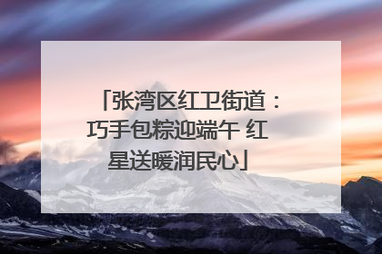 张湾区红卫街道：巧手包粽迎端午 红星送暖润民心