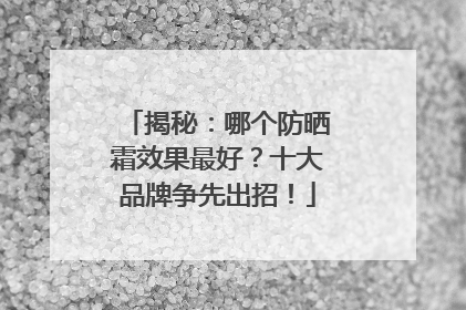 揭秘：哪个防晒霜效果最好？十大品牌争先出招！