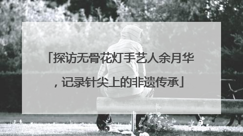 探访无骨花灯手艺人余月华，记录针尖上的非遗传承