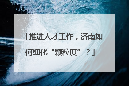 推进人才工作，济南如何细化“颗粒度”？