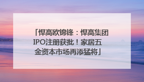 悍高欧锦锋：悍高集团IPO注册获批！家居五金资本市场再添猛将