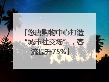 悠唐购物中心打造“城市社交场”，客流提升75%