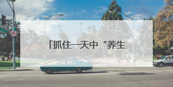抓住一天中“养生黄金期”！这三个时间点做好3件事，避开3个坑！