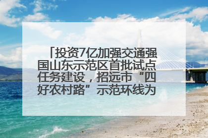 投资7亿加强交通强国山东示范区首批试点任务建设，招远市“四好农村路”示范环线为乡村振兴“开路”