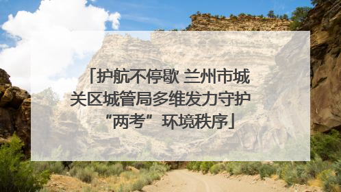 护航不停歇 兰州市城关区城管局多维发力守护“两考”环境秩序