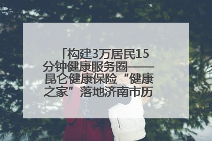 构建3万居民15分钟健康服务圈——昆仑健康保险“健康之家”落地济南市历城区鲍山街道