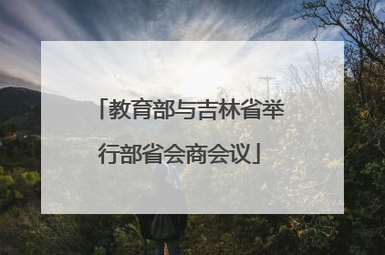 教育部与吉林省举行部省会商会议