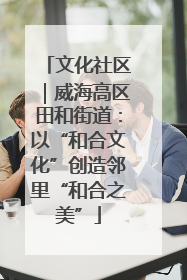 文化社区｜威海高区田和街道：以“和合文化”创造邻里“和合之美”