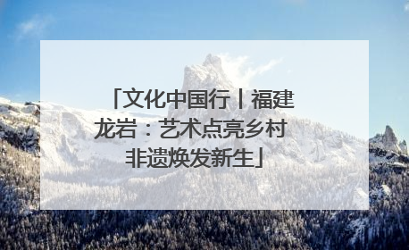 文化中国行丨福建龙岩：艺术点亮乡村 非遗焕发新生