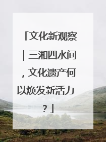 文化新观察｜三湘四水间，文化遗产何以焕发新活力？