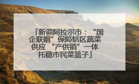 新疆阿拉尔市：“国企联姻”保障辖区蔬菜供应 “产供销”一体托稳市民菜篮子