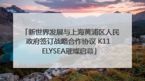 新世界发展与上海黄浦区人民政府签订战略合作协议 K11 ELYSEA璀璨启幕