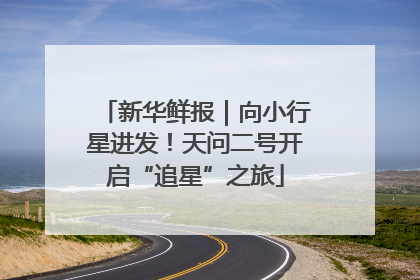 新华鲜报｜向小行星进发！天问二号开启“追星”之旅