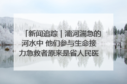 新闻追踪｜灞河湍急的河水中 他们参与生命接力急救者原来是省人民医院00后男护士