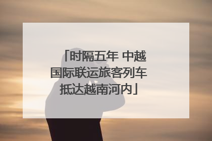时隔五年 中越国际联运旅客列车抵达越南河内