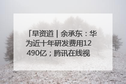 早资道｜余承东：华为近十年研发费用12490亿；腾讯在线视频重大组织调整
