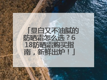 显白又不油腻的防晒霜怎么选？618防晒霜购买指南，新鲜出炉！