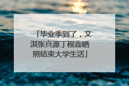 毕业季到了，文淇张真源丁程鑫晒照结束大学生活