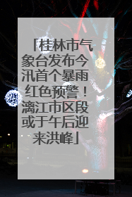 桂林市气象台发布今汛首个暴雨红色预警！漓江市区段或于午后迎来洪峰