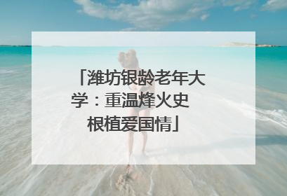 潍坊银龄老年大学：重温烽火史 根植爱国情